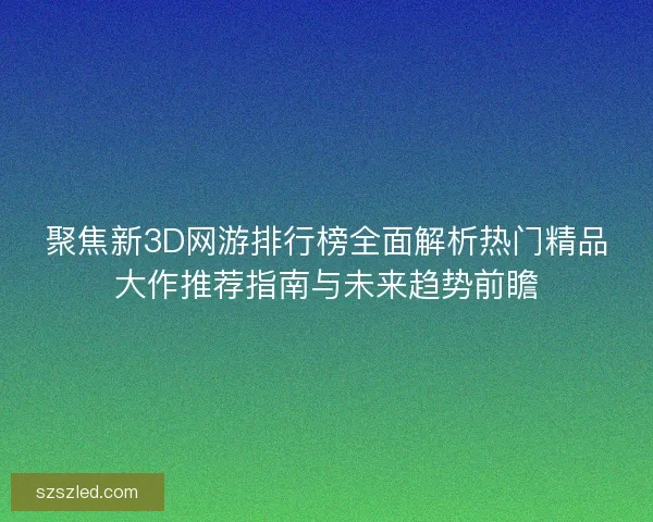 聚焦新3D网游排行榜全面解析热门精品大作推荐指南与未来趋势前瞻