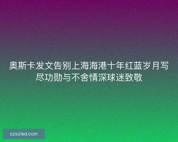 奥斯卡发文告别上海海港十年红蓝岁月写尽功勋与不舍情深球迷致敬