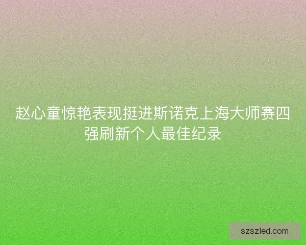赵心童惊艳表现挺进斯诺克上海大师赛四强刷新个人最佳纪录