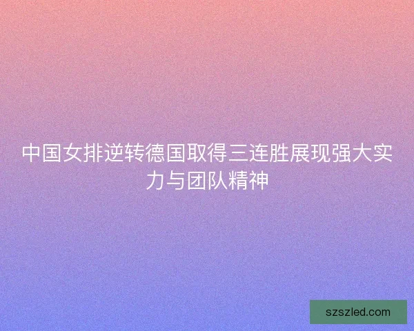 中国女排逆转德国取得三连胜展现强大实力与团队精神
