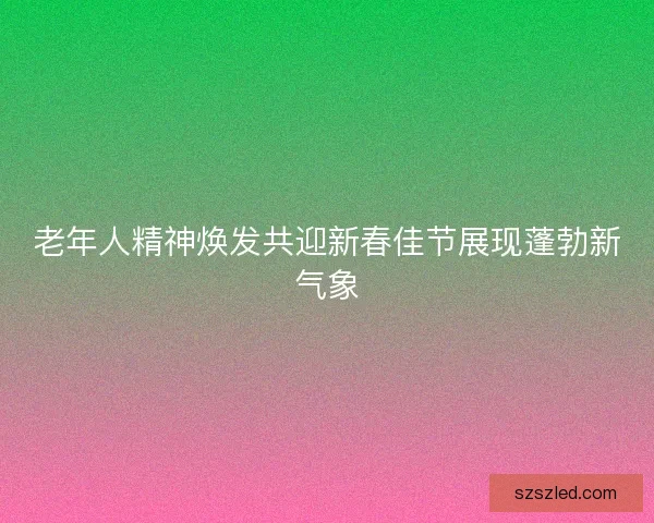 老年人精神焕发共迎新春佳节展现蓬勃新气象 老年人精神焕发共迎新春佳节展现蓬勃新气象