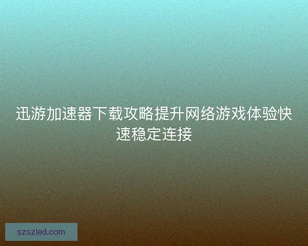 迅游加速器下载攻略提升网络游戏体验快速稳定连接 迅游加速器下载攻略提升网络游戏体验快速稳定连接