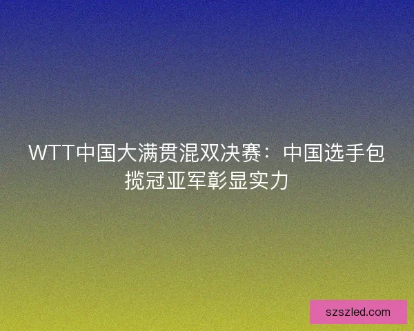 WTT中国大满贯混双决赛：中国选手包揽冠亚军彰显实力