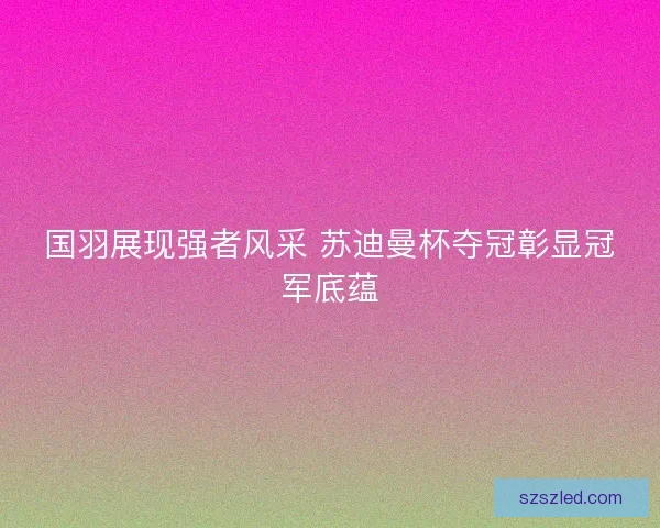 国羽展现强者风采 苏迪曼杯夺冠彰显冠军底蕴 国羽展现强者风采 苏迪曼杯夺冠彰显冠军底蕴