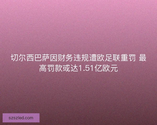 切尔西巴萨因财务违规遭欧足联重罚 最高罚款或达1.51亿欧元 切尔西巴萨因财务违规遭欧足联重罚 最高罚款或达1.51亿欧元