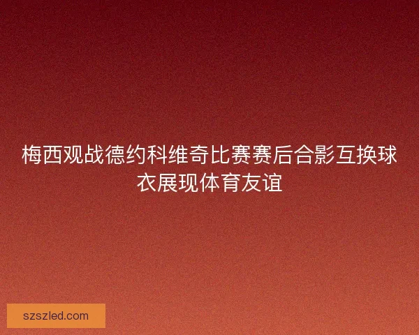梅西观战德约科维奇比赛赛后合影互换球衣展现体育友谊 梅西观战德约科维奇比赛赛后合影互换球衣展现体育友谊