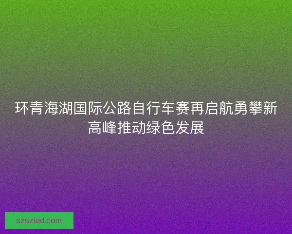 环青海湖国际公路自行车赛再启航勇攀新高峰推动绿色发展 环青海湖国际公路自行车赛再启航勇攀新高峰推动绿色发展