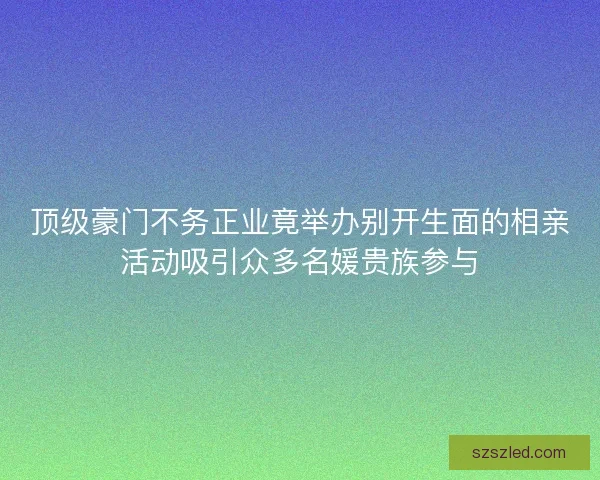 顶级豪门不务正业竟举办别开生面的相亲活动吸引众多名媛贵族参与 顶级豪门不务正业竟举办别开生面的相亲活动吸引众多名媛贵族参与