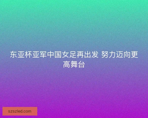 东亚杯亚军中国女足再出发 努力迈向更高舞台 东亚杯亚军中国女足再出发 努力迈向更高舞台