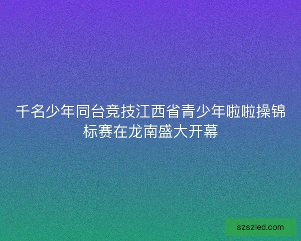 千名少年同台竞技江西省青少年啦啦操锦标赛在龙南盛大开幕 千名少年同台竞技江西省青少年啦啦操锦标赛在龙南盛大开幕