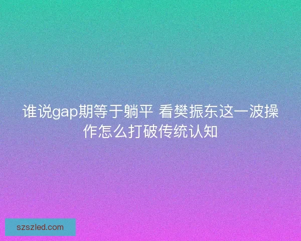 谁说gap期等于躺平 看樊振东这一波操作怎么打破传统认知