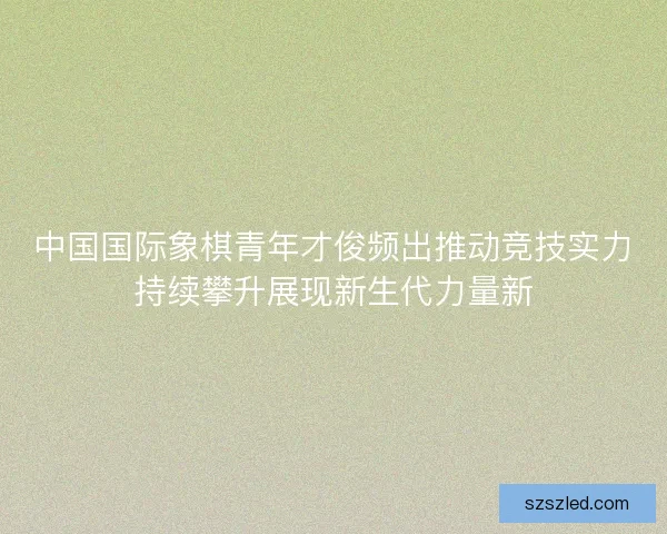 中国国际象棋青年才俊频出推动竞技实力持续攀升展现新生代力量新 中国国际象棋青年才俊频出推动竞技实力持续攀升展现新生代力量新