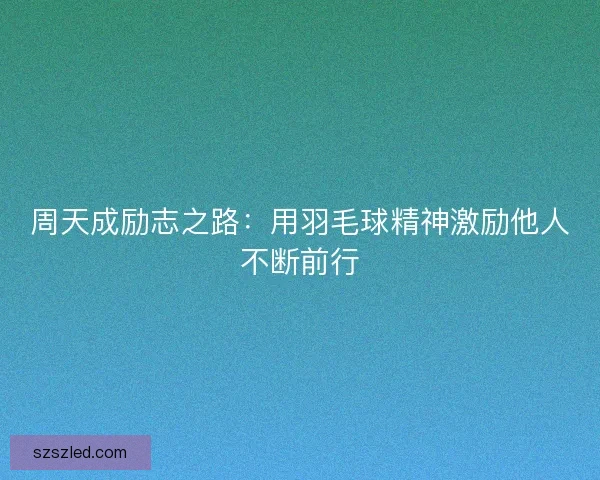 周天成励志之路:用羽毛球精神激励他人不断前行 周天成励志之路:用羽毛球精神激励他人不断前行