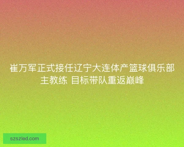 崔万军正式接任辽宁大连体产篮球俱乐部主教练 目标带队重返巅峰 崔万军正式接任辽宁大连体产篮球俱乐部主教练 目标带队重返巅峰