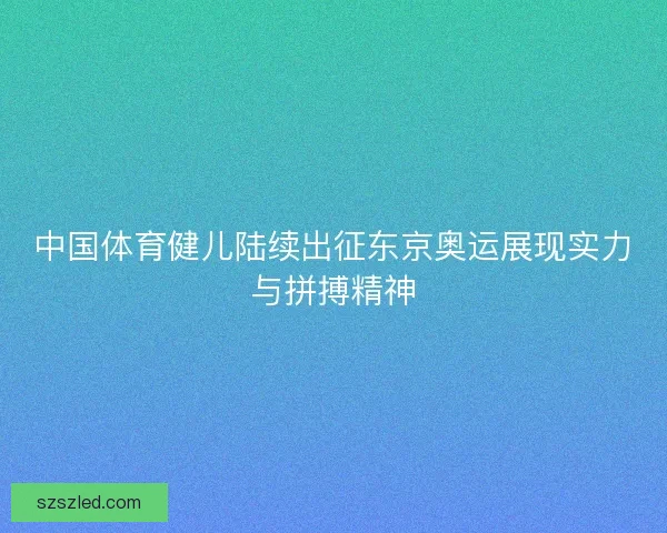 中国体育健儿陆续出征东京奥运展现实力与拼搏精神 中国体育健儿陆续出征东京奥运展现实力与拼搏精神