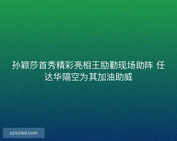孙颖莎首秀精彩亮相王励勤现场助阵 任达华隔空为其加油助威 孙颖莎首秀精彩亮相王励勤现场助阵 任达华隔空为其加油助威