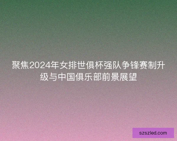 聚焦2024年女排世俱杯强队争锋赛制升级与中国俱乐部前景展望 聚焦2024年女排世俱杯强队争锋赛制升级与中国俱乐部前景展望